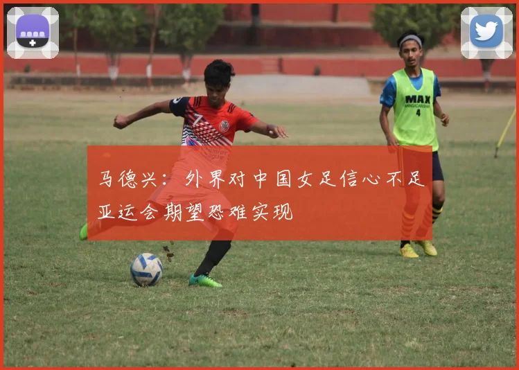 马德兴：外界对中国女足信心不足亚运会期望恐难实现