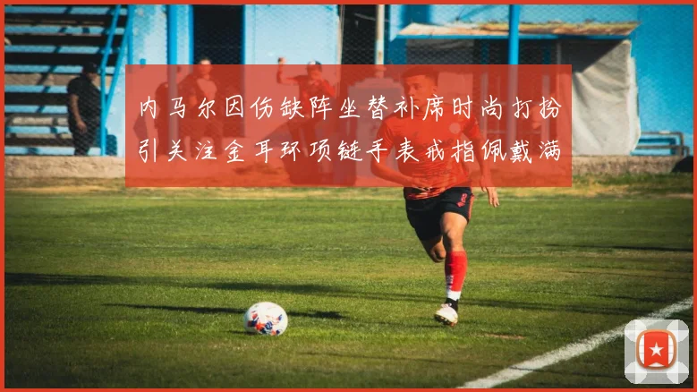 内马尔因伤缺阵坐替补席时尚打扮引关注金耳环项链手表戒指佩戴满身
