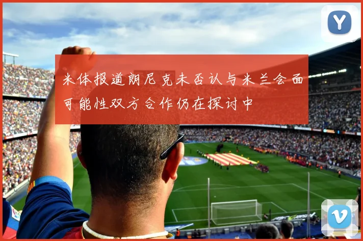 米体报道朗尼克未否认与米兰会面可能性双方合作仍在探讨中