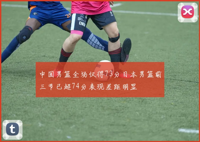 中国男篮全场仅得73分日本男篮前三节已超74分表现差距明显