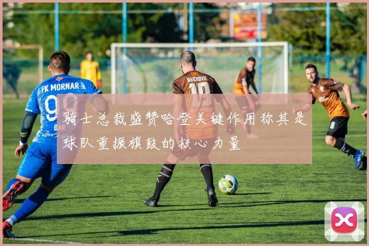 骑士总裁盛赞哈登关键作用称其是球队重振旗鼓的核心力量
