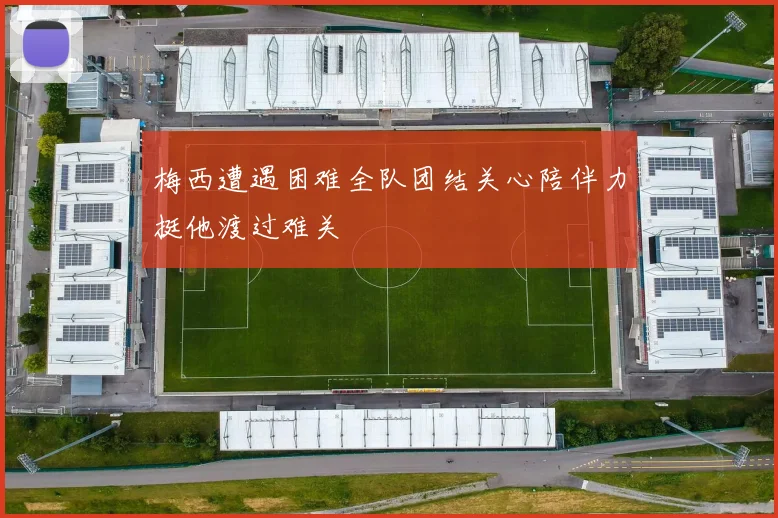 梅西遭遇困难全队团结关心陪伴力挺他渡过难关