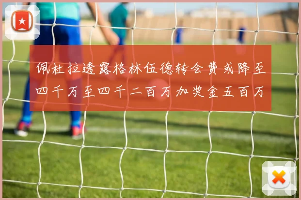 佩杜拉透露格林伍德转会费或降至四千万至四千二百万加奖金五百万至六百万