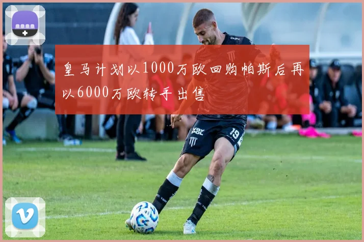 皇马计划以1000万欧回购帕斯后再以6000万欧转手出售