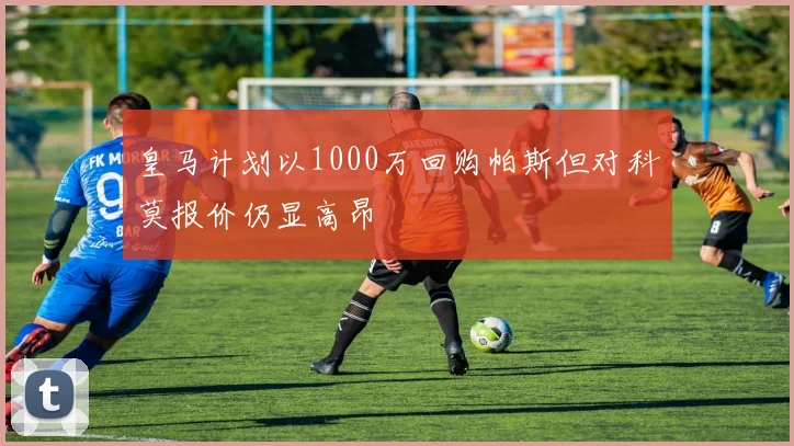 皇马计划以1000万回购帕斯但对科莫报价仍显高昂