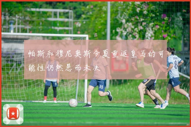 帕斯和穆尼奥斯今夏重返皇马的可能性仍然悬而未决