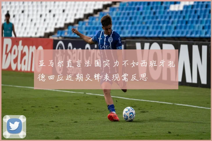 亚马尔直言法国实力不如西班牙孔德回应近期交锋表现需反思